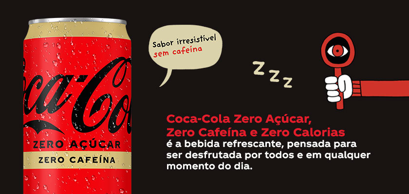 Coca-Cola Zero Açúcar, Zero Cafeína e Zero Calorias é a bebida refrescante, pensada para ser desfrutada por todos e em qualquer momento do dia.